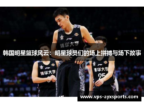 韩国明星篮球风云：明星球员们的场上拼搏与场下故事