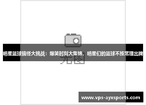 明星篮球搞怪大挑战：爆笑时刻大集锦，明星们的篮球不按常理出牌