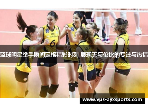 篮球明星举手瞬间定格精彩时刻 展现无与伦比的专注与热情