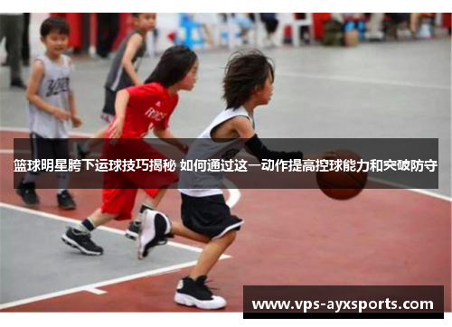 篮球明星胯下运球技巧揭秘 如何通过这一动作提高控球能力和突破防守